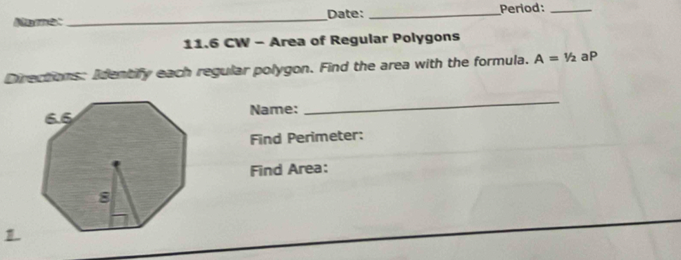 Name:_ Date: _Period:_ 
11.6 CW - Area of Regular Polygons 
Directions: Identify each regular polygon. Find the area with the formula. A=1/2 aP 
Name: 
_ 
Find Perimeter: 
Find Area: