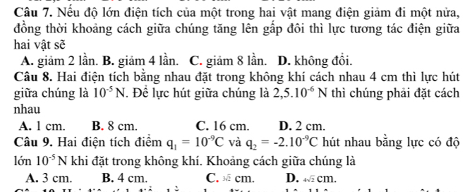 Nếu độ lớn điện tích của một trong hai vật mang điện giảm đi một nửa,
đồng thời khoảng cách giữa chúng tăng lên gấp đôi thì lực tương tác điện giữa
hai vật sẽ
A. giảm 2 lần. B. giảm 4 lần. C. giảm 8 lần. D. không đồi.
Câu 8. Hai điện tích bằng nhau đặt trong không khí cách nhau 4 cm thì lực hút
giữa chúng là 10^(-5)N. Để lực hút giữa chúng là 2,5.10^(-6)N thì chúng phải đặt cách
nhau
A. 1 cm. B. 8 cm. C. 16 cm. D. 2 cm.
Câu 9. Hai điện tích điểm q_1=10^(-9)C và q_2=-2.10^(-9)C hút nhau bằng lực có độ
lớn 10^(-5)N khi đặt trong không khí. Khoảng cách giữa chúng là
A. 3 cm. B. 4 cm. C. sqrt[3](2)cm D. 4sqrt(2)cm.