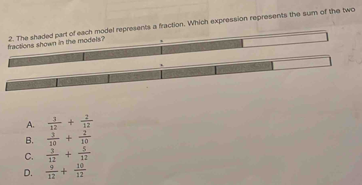 The shaded part of each model represents a fraction. Which expression represents the sum of the two
fractions shown in the models?
1
1
A.  3/12 + 2/12 
B.  3/10 + 2/10 
C.  3/12 + 5/12 
D.  9/12 + 10/12 