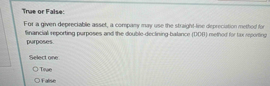 True or False:
For a given depreciable asset, a company may use the straight-line depreciation method for
financial reporting purposes and the double-declining-balance (DDB) method for tax reporting
purposes.
Select one:
True
False