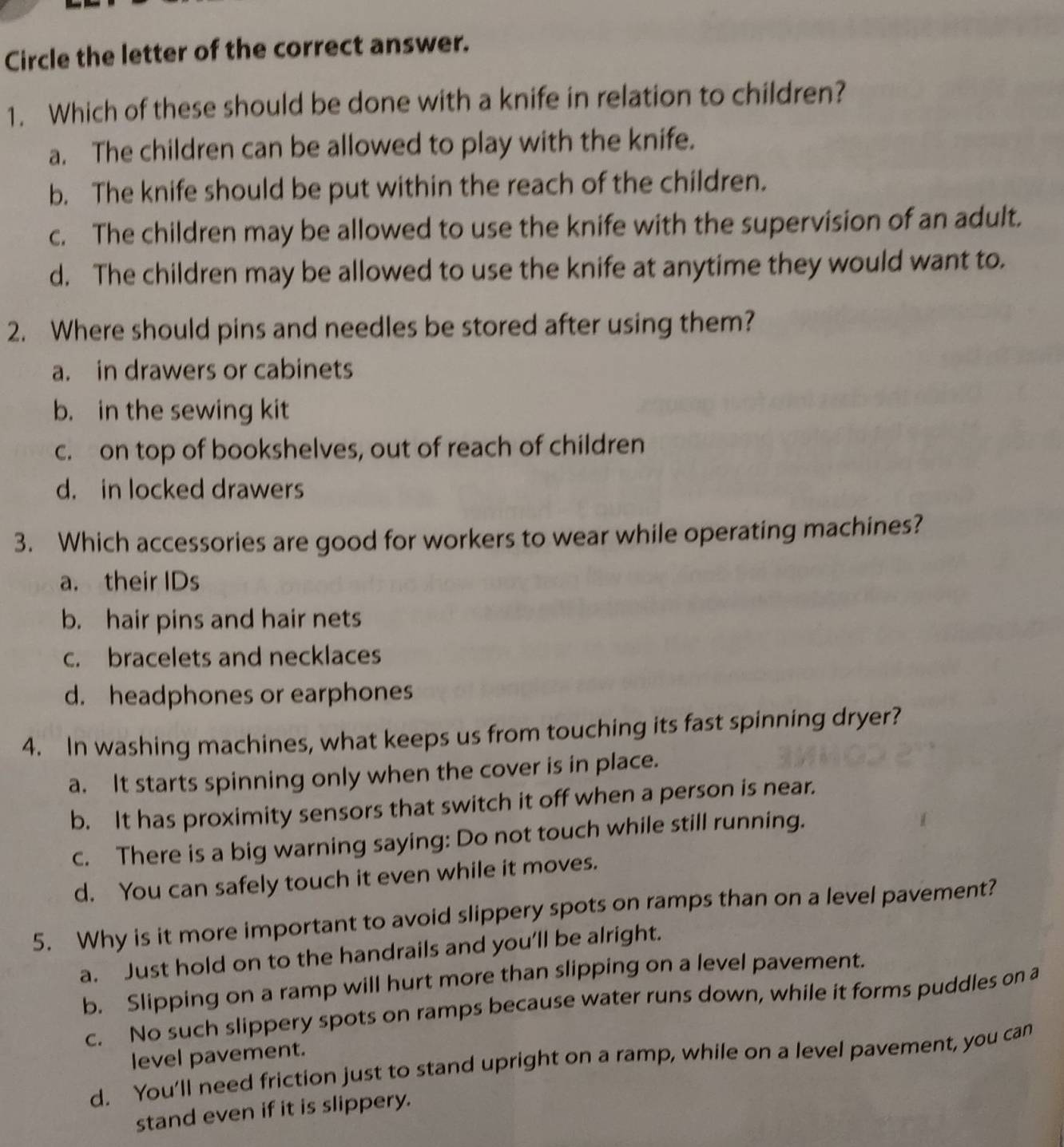 Circle the letter of the correct answer.
1. Which of these should be done with a knife in relation to children?
a. The children can be allowed to play with the knife.
b. The knife should be put within the reach of the children.
c. The children may be allowed to use the knife with the supervision of an adult.
d. The children may be allowed to use the knife at anytime they would want to.
2. Where should pins and needles be stored after using them?
a. in drawers or cabinets
b. in the sewing kit
c. on top of bookshelves, out of reach of children
d. in locked drawers
3. Which accessories are good for workers to wear while operating machines?
a. their IDs
b. hair pins and hair nets
c. bracelets and necklaces
d. headphones or earphones
4. In washing machines, what keeps us from touching its fast spinning dryer?
a. It starts spinning only when the cover is in place.
b. It has proximity sensors that switch it off when a person is near.
c. There is a big warning saying: Do not touch while still running.
d. You can safely touch it even while it moves.
5. Why is it more important to avoid slippery spots on ramps than on a level pavement?
a. Just hold on to the handrails and you’ll be alright.
b. Slipping on a ramp will hurt more than slipping on a level pavement.
c. No such slippery spots on ramps because water runs down, while it forms puddles on a
level pavement.
d. You’ll need friction just to stand upright on a ramp, while on a level pavement, you can
stand even if it is slippery.