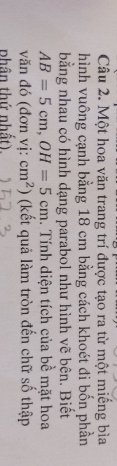 Một hoa văn trang trí được tạo ra từ một miếng bìa 
hình vuông cạnh bằng 18 cm bằng cách khoét đi bốn phần 
bằng nhau có hình dạng parabol như hình vẽ bên. Biết
AB=5cm, OH=5cm. Tính diện tích của bề mặt hoa 
văn đó (đơn vị: cm^2) (kết quả làm tròn đến chữ số thập 
phân thứ nhất).
