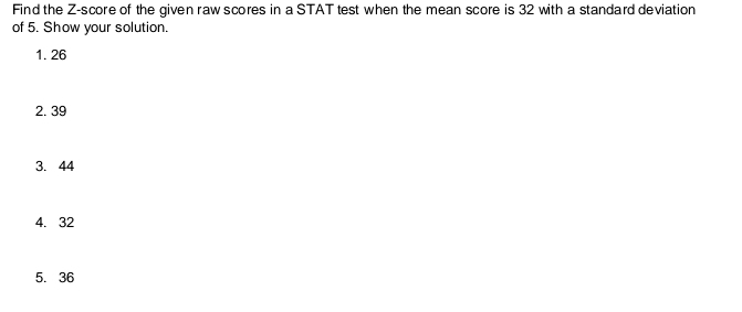 Find the Z-score of the given raw scores in a STAT test when the mean score is 32 with a standard deviation 
of 5. Show your solution. 
1. 26
2. 39
3. 44
4. 32
5. 36