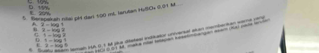 C. 10%
D. 15%
5. Berapakah nilai pH dari 100 mL larutan H_2SC 04 0,01 M…
E. 20%
A. 2-log 1
B. 2-log 2
6. Suatu asam lemah HA 0,1 M jika ditetesi indikator universal akan memberikan warna yan
c. 1-log 2
an HCi 0.01 M. maka nilai tetapan kesetimbangan asam (Ka) pada larutar
D. 1-log 1
E. 2-log 5