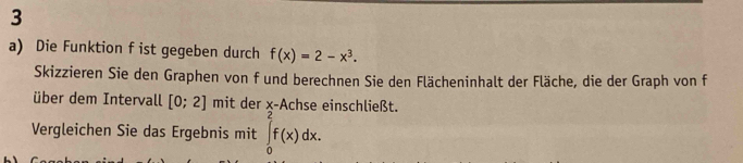 Die Funktion f ist gegeben durch f(x)=2-x^3. 
Skizzieren Sie den Graphen von f und berechnen Sie den Flächeninhalt der Fläche, die der Graph von f 
über dem Intervall [0;2] mit der x -Achse einschließt. 
Vergleichen Sie das Ergebnis mit ∈tlimits _0^2f(x)dx.