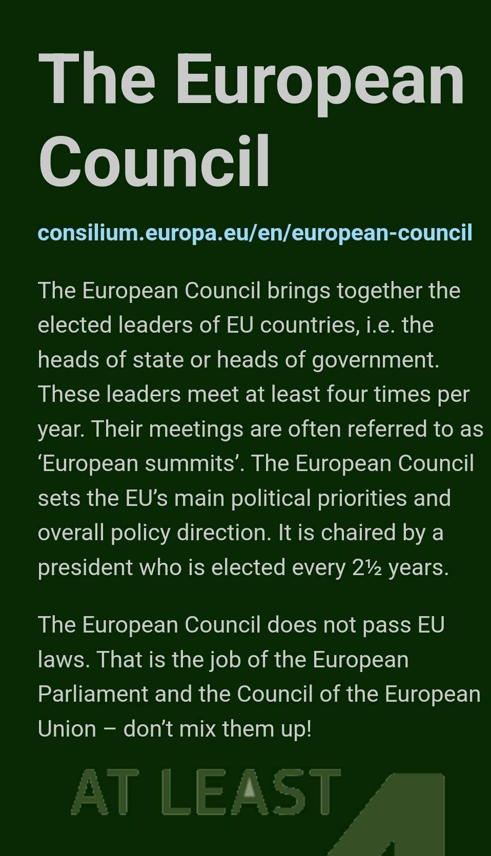 The European 
Council 
consilium.europa.eu/en/european-council 
The European Council brings together the 
elected leaders of EU countries, i.e. the 
heads of state or heads of government. 
These leaders meet at least four times per 
year. Their meetings are often referred to as 
‘European summits’. The European Council 
sets the EU’s main political priorities and 
overall policy direction. It is chaired by a 
president who is elected every 2½ years. 
The European Council does not pass EU 
laws. That is the job of the European 
Parliament and the Council of the European 
Union - don't mix them up! 
AT LEAST