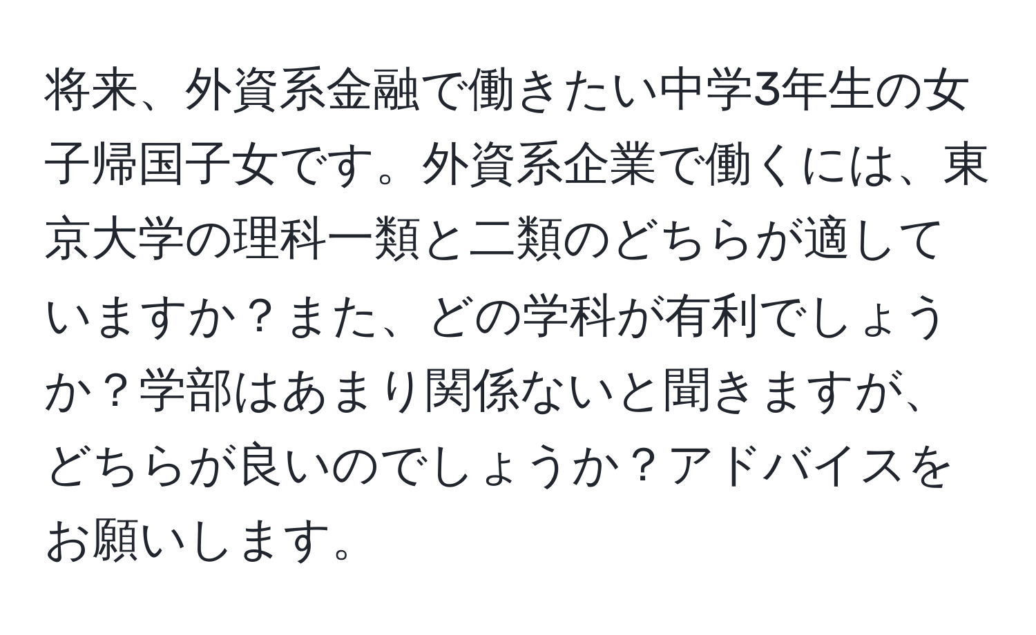 将来、外資系金融で働きたい中学3年生の女子帰国子女です。外資系企業で働くには、東京大学の理科一類と二類のどちらが適していますか？また、どの学科が有利でしょうか？学部はあまり関係ないと聞きますが、どちらが良いのでしょうか？アドバイスをお願いします。