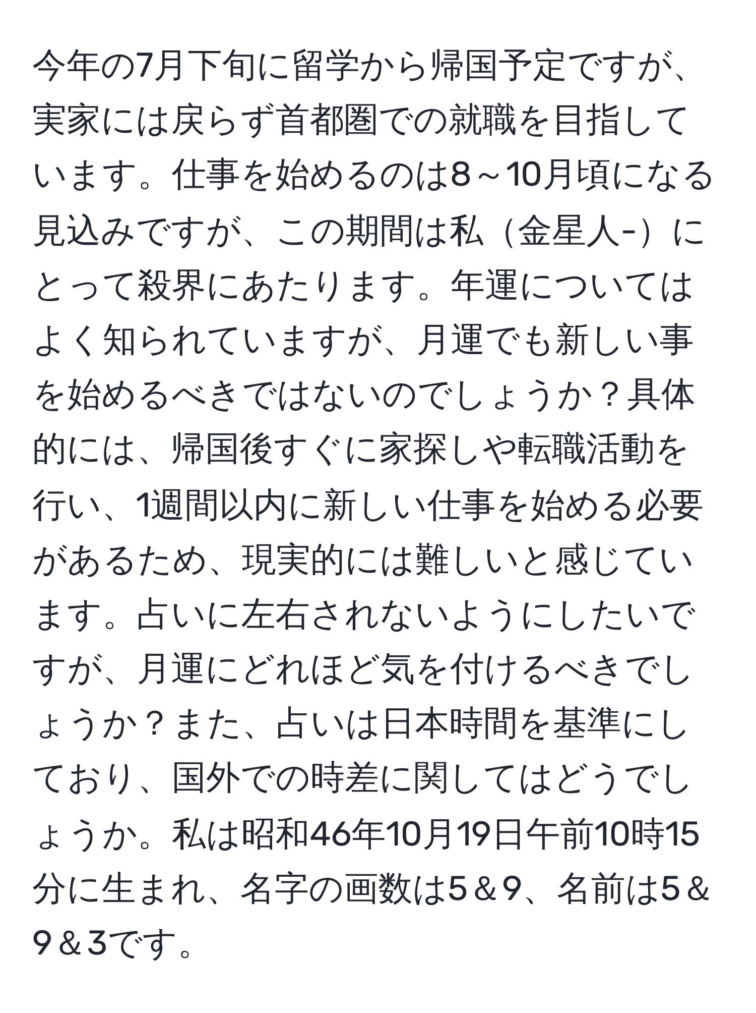 今年の7月下旬に留学から帰国予定ですが、実家には戻らず首都圏での就職を目指しています。仕事を始めるのは8～10月頃になる見込みですが、この期間は私金星人-にとって殺界にあたります。年運についてはよく知られていますが、月運でも新しい事を始めるべきではないのでしょうか？具体的には、帰国後すぐに家探しや転職活動を行い、1週間以内に新しい仕事を始める必要があるため、現実的には難しいと感じています。占いに左右されないようにしたいですが、月運にどれほど気を付けるべきでしょうか？また、占いは日本時間を基準にしており、国外での時差に関してはどうでしょうか。私は昭和46年10月19日午前10時15分に生まれ、名字の画数は5＆9、名前は5＆9＆3です。