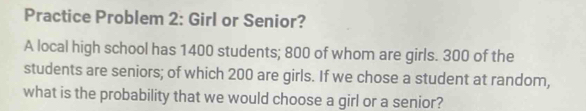 Practice Problem 2: Girl or Senior? 
A local high school has 1400 students; 800 of whom are girls. 300 of the 
students are seniors; of which 200 are girls. If we chose a student at random, 
what is the probability that we would choose a girl or a senior?