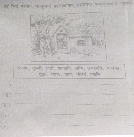 इदं चित्रं पश्यत। मज्जूषायां प्रदत्तपदानाम् सहायतया पज्चवाक्यानि रचयत 
उटजम्, चुल्ली, हण्डी, काष्ठानि, अग्नि, प्रज्वलति, बालका:, 
वृक्षः, सघनः, माता, भोजनं, पचति 
_ 
_ 
(i) 
(ⅱ) 
_ 
(i) 
_ 
(iv) 
_ 
(v) 
_