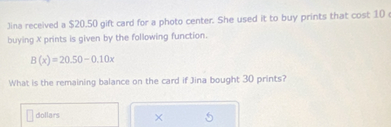 Jina received a $20.50 gift card for a photo center. She used it to buy prints that cost 10
buying X prints is given by the following function.
B(x)=20.50-0.10x
What is the remaining balance on the card if Jina bought 30 prints? 
dollars 
×