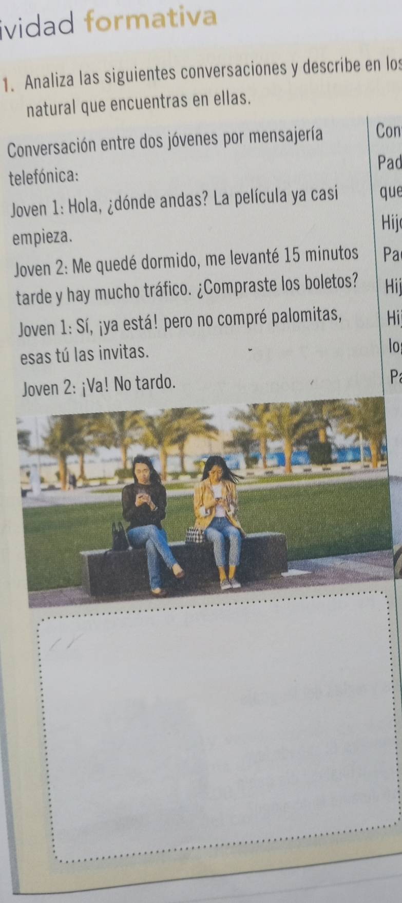 ividad formativa 
1. Analiza las siguientes conversaciones y describe en los 
natural que encuentras en ellas. 
Conversación entre dos jóvenes por mensajería Con 
Pad 
telefónica: 
Joven 1: Hola, ¿dónde andas? La película ya casi que 
Hij 
empieza. 
Joven 2: Me quedé dormido, me levanté 15 minutos Pa 
tarde y hay mucho tráfico. ¿Compraste los boletos? Hij 
Joven 1: Sí, ¡ya está! pero no compré palomitas, Hi 
esas tú las invitas. 
lo 
Joven 2: ¡Va! No tardo. 
P