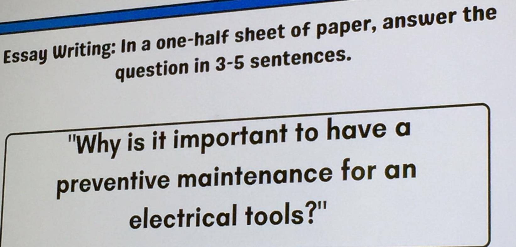 Essay Writing: In a one-half sheet of paper, answer the 
question in 3-5 sentences. 
"Why is it important to have a 
preventive maintenance for an 
electrical tools?"