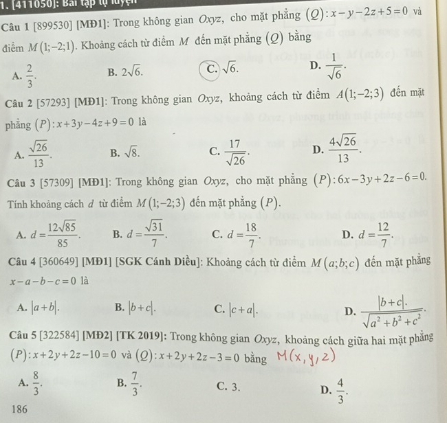 [411050]: Bai tập tự luyện
Câu 1 [899530] [MĐ1]: Trong không gian Oxyz, cho mặt phẳng (Q): x-y-2z+5=0 và
điểm M(1;-2;1). Khoảng cách từ điểm M đến mặt phẳng (Q) bằng
A.  2/3 . B. 2sqrt(6). C. sqrt(6). D.  1/sqrt(6) .
Câu 2 [57293] [MĐ1]: Trong không gian Oxyz, khoảng cách từ điểm A(1;-2;3) đến mặt
phằng (P): x+3y-4z+9=0 là
A.  sqrt(26)/13 . B. sqrt(8). C.  17/sqrt(26) . D.  4sqrt(26)/13 .
Câu 3 [57309] [MĐ1]: Trong không gian Oxyz, cho mặt phẳng (P): 6x-3y+2z-6=0.
Tính khoảng cách ơ từ điểm M(1;-2;3) đến mặt phẳng (P).
A. d= 12sqrt(85)/85 . B. d= sqrt(31)/7 . C. d= 18/7 . D. d= 12/7 .
Câu 4 136 0649] [MĐ1] [SGK Cánh Diều]: Khoảng cách từ điểm M(a;b;c) đến mặt phẳng
x-a-b-c=0 là
A. |a+b|. B. |b+c|. C. |c+a|. D.  (|b+c|.)/sqrt(a^2+b^2+c^2) .
Câu 5 [322584] [MĐ2] [TK 2019]: Trong không gian Oxyz, khoảng cách giữa hai mặt phăng
(P): x+2y+2z-10=0 và (Q): x+2y+2z-3=0 bằng
B.
A.  8/3 .  7/3 . C. 3. D.  4/3 .
186