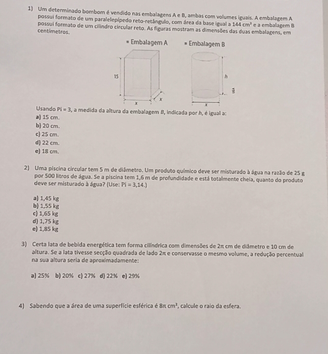 Um determinado bombom é vendido nas embalagens A e B, ambas com volumes iguais. A embalagem A
possui formato de um paralelepípedo reto-retângulo, com área da base igual a 144cm^2 e a embalagem B
possui formato de um cilindro circular reto. As figuras mostram as dimensões das duas embalagens, em
centímetros.
Embalagem A Embalagem B
Usando Pi=3 , a medida da altura da embalagem B, indicada por h, é igual a:
a) 15 cm.
b) 20 cm.
c) 25 cm.
d) 22 cm.
e) 18 cm.
2) Uma piscina circular tem 5 m de diâmetro. Um produto químico deve ser misturado à água na razão de 25 g
por 500 litros de água. Se a piscina tem 1,6 m de profundidade e está totalmente cheia, quanto do produto
deve ser misturado à água? (Use: Pi=3,14.)
a) 1,45 kg
b) 1,55 kg
c) 1,65 kg
d) 1,75 kg
e) 1,85 kg
3) Certa lata de bebida energética tem forma cilíndrica com dimensões de 2π cm de diâmetro e 10 cm de
altura. Se a lata tivesse secção quadrada de lado 2π e conservasse o mesmo volume, a redução percentual
na sua altura seria de aproximadamente:
a) 25% b) 20% c) 27% d) 22% e) 29%
4) Sabendo que a área de uma superfície esférica é 8π cm^2 , calcule o raio da esfera.