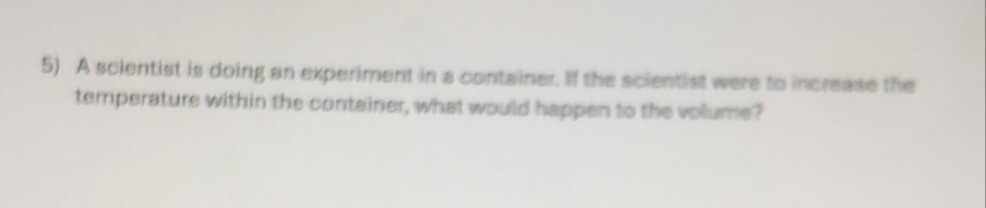 A scientist is doing an experiment in a container. If the scientist were to increase the 
temperature within the container, what would happen to the volume?