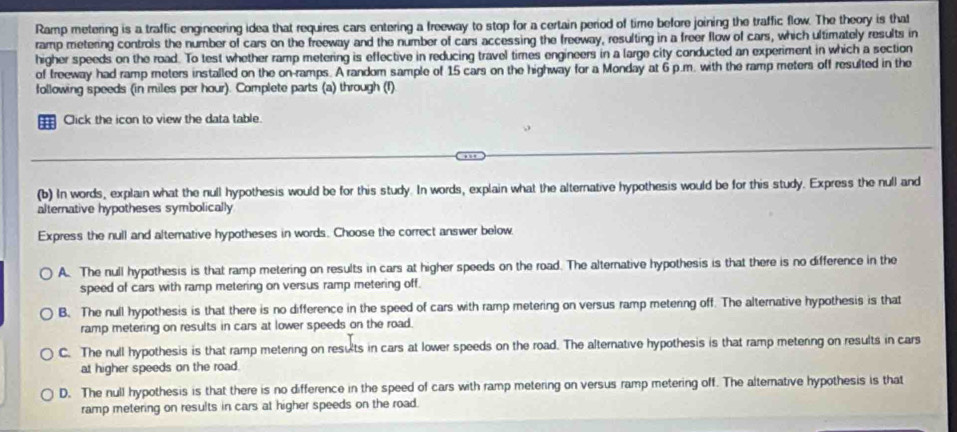 Ramp metering is a traffic engineering idea that requires cars entering a freeway to stop for a certain period of time before joining the traffic flow. The theory is thal
ramp metering controls the number of cars on the freeway and the number of cars accessing the freeway, resulting in a freer flow of cars, which ultimately results in
higher speeds on the road. To test whether ramp metering is effective in reducing travel times engineers in a large city conducted an experiment in which a section
of freeway had ramp meters installed on the on-ramps. A random sample of 15 cars on the highway for a Monday at 6 p.m. with the ramp meters off resulted in the
following speeds (in miles per hour). Complete parts (a) through (f)
Click the icon to view the data table.
(b) In words, explain what the null hypothesis would be for this study. In words, explain what the alternative hypothesis would be for this study. Express the null and
alternative hypotheses symbolically
Express the null and alternative hypotheses in words. Choose the correct answer below.
A. The null hypothesis is that ramp metering on results in cars at higher speeds on the road. The alternative hypothesis is that there is no difference in the
speed of cars with ramp metering on versus ramp metering off.
B. The null hypothesis is that there is no difference in the speed of cars with ramp metering on versus ramp metenng off. The alternative hypothesis is that
ramp metering on results in cars at lower speeds on the road.
C. The null hypothesis is that ramp metering on resuts in cars at lower speeds on the road. The alternative hypothesis is that ramp metenng on results in cars
at higher speeds on the road.
D. The null hypothesis is that there is no difference in the speed of cars with ramp metering on versus ramp metering off. The alternative hypothesis is that
ramp metering on results in cars at higher speeds on the road.