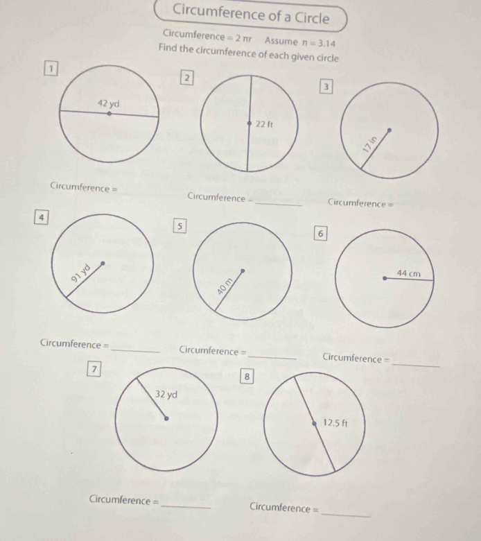 Circumference of a Circle 
Circumference =2π r Assume π =3.14
Find the circumference of each given circle 
2 
3 
Circumference = _Circumference - _ Circumference=
4 
5 
6 
Circumference = _Circumference = _ Circumference=
7 
_ 
8 
_ 
Circumference =_ Circumference=