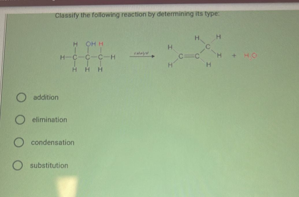 Classify the following reaction by determining its type:
H=beginbmatrix H&OH&H C&C&C-C-H H&H&H&Hendbmatrix xrightarrow cate)to  beginarrayr H Hendarray , C=Cbeginarrayr H Hendarray , beginarrayr H Hendarray +HG
addition
elimination
condensation
substitution