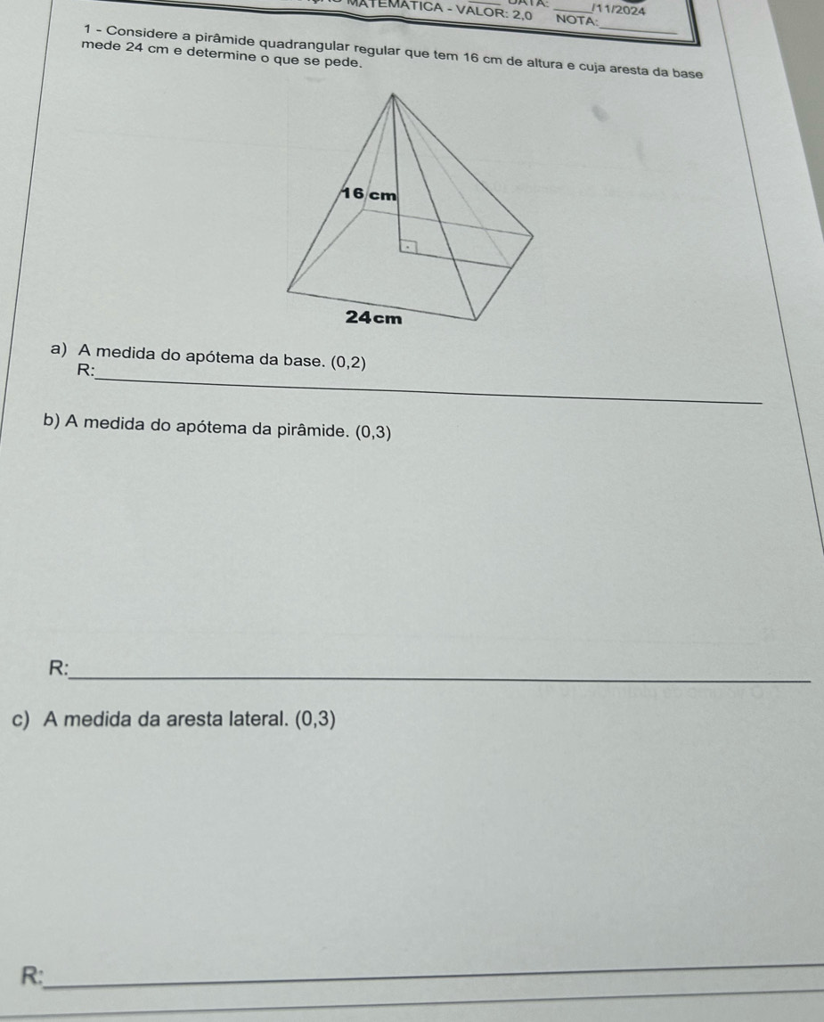 11/2024 
ÁTEMÁTICA - VALOR: 2.0 NOTA: 
_ 
1 - Considere a pirâmide quadrangular regular que tem 16 cm de altura e cuja aresta da base 
mede 24 cm e determine o que se pede. 
a) A medida do apótema da base. (0,2)
R:_ 
b) A medida do apótema da pirâmide. (0,3)
R:_ 
c) A medida da aresta lateral. (0,3)
_ 
R: 
_