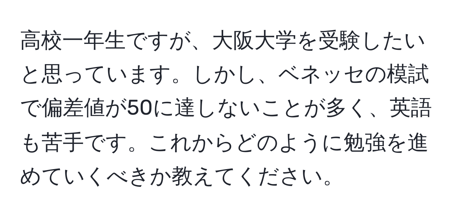 高校一年生ですが、大阪大学を受験したいと思っています。しかし、ベネッセの模試で偏差値が50に達しないことが多く、英語も苦手です。これからどのように勉強を進めていくべきか教えてください。