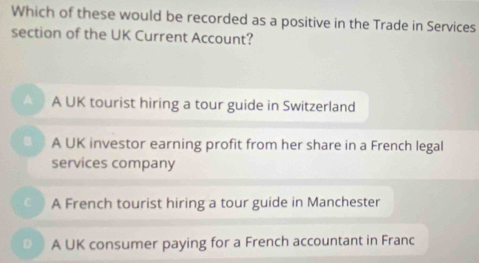 Which of these would be recorded as a positive in the Trade in Services
section of the UK Current Account?
A A UK tourist hiring a tour guide in Switzerland
A UK investor earning profit from her share in a French legal
services company
A French tourist hiring a tour guide in Manchester
A UK consumer paying for a French accountant in Franc