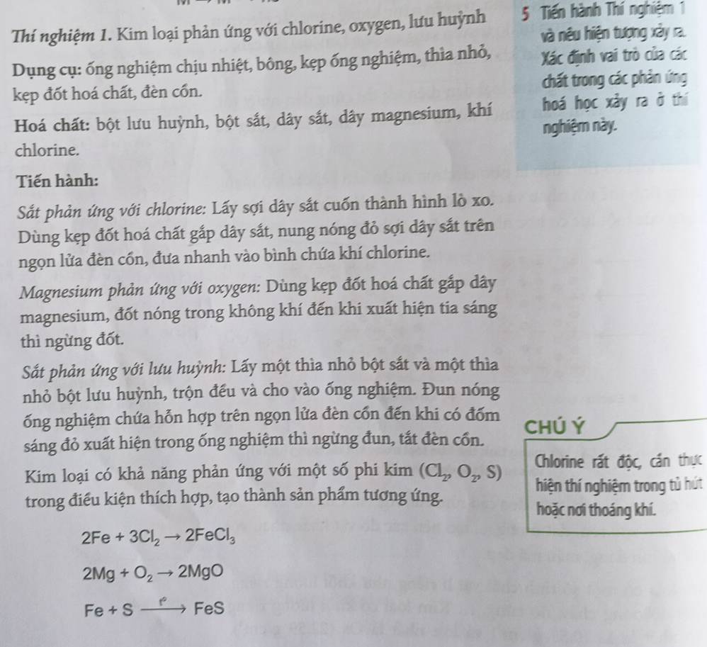 Thí nghiệm 1. Kim loại phản ứng với chlorine, oxygen, lưu huỳnh 5 Tiến hành Thí nghiệm 1
và nêu hiện tượng xảy ra.
Dụng cụ: ống nghiệm chịu nhiệt, bông, kẹp ống nghiệm, thìa nhỏ,  Xác định vai trò của các
kẹp đốt hoá chất, đèn cốn. chất trong các phản ứng
Hoá chất: bột lưu huỳnh, bột sắt, dây sắt, dây magnesium, khí hoá học xảy ra ở thí
nghiệm này.
chlorine.
Tiến hành:
Sắt phản ứng với chlorine: Lấy sợi dây sắt cuốn thành hình lò xo.
Dùng kẹp đốt hoá chất gắp dây sắt, nung nóng đỏ sợi dây sắt trên
ngọn lửa đèn cốn, đưa nhanh vào bình chứa khí chlorine.
Magnesium phản ứng với oxygen: Dùng kẹp đốt hoá chất gắp dây
magnesium, đốt nóng trong không khí đến khi xuất hiện tia sáng
thì ngừng đốt.
Sắt phản ứng với lưu huỳnh: Lấy một thìa nhỏ bột sắt và một thìa
nhỏ bột lưu huỳnh, trộn đều và cho vào ống nghiệm. Đun nóng
ống nghiệm chứa hỗn hợp trên ngọn lửa đèn cổn đến khi có đốm Chú Ý
sáng đỏ xuất hiện trong ống nghiệm thì ngừng đun, tắt đèn cổn.
Chlorine rất độc, cần thực
Kim loại có khả năng phản ứng với một số phi kim (Cl_2,O_2,S) hiện thí nghiệm trong tủ hút
trong điều kiện thích hợp, tạo thành sản phẩm tương ứng.
hoặc nơi thoáng khí.
2Fe+3Cl_2to 2FeCl_3
2Mg+O_2to 2MgO
Fe+Sto FeS