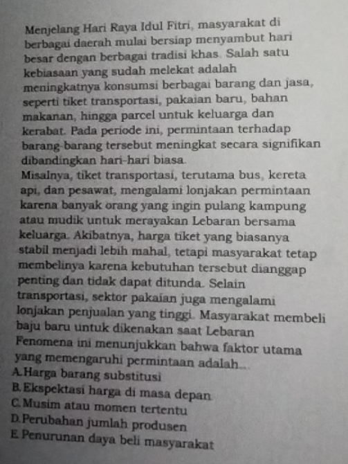 Menjelang Hari Raya Idul Fitri, masyarakat di
berbagai daerah mulai bersiap menyambut hari
besar dengan berbagai tradisi khas. Salah satu
kebiasaan yang sudah melekat adalah
meningkatnya konsumsi berbagai barang dan jasa,
seperti tiket transportasi, pakaian baru, bahan
makanan, hingga parcel untuk keluarga dan
kerabat. Pada periode ini, permintaan terhadap
barang-barang tersebut meningkat secara signifikan
dibandingkan hari-hari biasa.
Misalnya, tiket transportasi, terutama bus, kereta
api, dan pesawat, mengalami lonjakan permintaan
karena banyak orang yang ingin pulang kampung
atau mudik untuk merayakan Lebaran bersama
keluarga. Akibatnya, harga tiket yang biasanya
stabil menjadi lebih mahal, tetapi masyarakat tetap
membelinya karena kebutuhan tersebut dianggap
penting dan tidak dapat ditunda. Selain
transportasi, sektor pakaían juga mengalami
Ionjakan penjualan yang tinggi. Masyarakat membeli
baju baru untuk dikenakan saat Lebaran
Fenomena ini menunjukkan bahwa faktor utama
yang memengaruhi permintaan adalah..
A.Harga barang substitusi
B. Ekspektasí harga di masa depan
C.Musim atau momen tertentu
D.Perubahan jumlah produsen
E Penurunan daya beli masyarakat