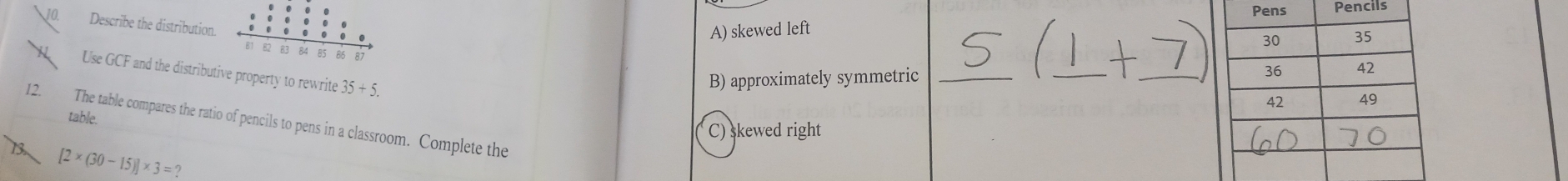 Pencils
Describe the distribution.
A) skewed left
Use GCF and the distributive property to rewrite 35+5.
B) approximately symmetric_
_
_
table.
12. The table compares the ratio of pencils to pens in a classroom. Complete the
C) skewed right
[2* (30-15)]* 3=?