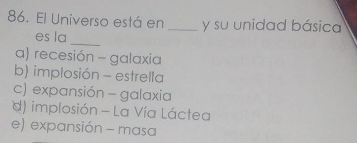 El Universo está en _y su unidad básica
es la
_
a) recesión - galaxia
b) implosión - estrella
c) expansión - galaxia
d) implosión - La Vía Láctea
e) expansión - masa