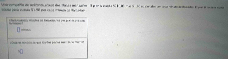 Una compañía de teléfonos ofrece dos planes mensuales. El plan A cuesta $210.00 más $1.40 adicionales por cada minuto de llamadas. El plan 6 no tiene custa 
inicial pero cuesta $1.90 por cada minuto de llamada. 
cPara cuántos minutos de llamadas los dos planes cuestan 
to miamo ? 
mínalos 
«Cuál es el costo al que los dos planes cuestan lo mismo?