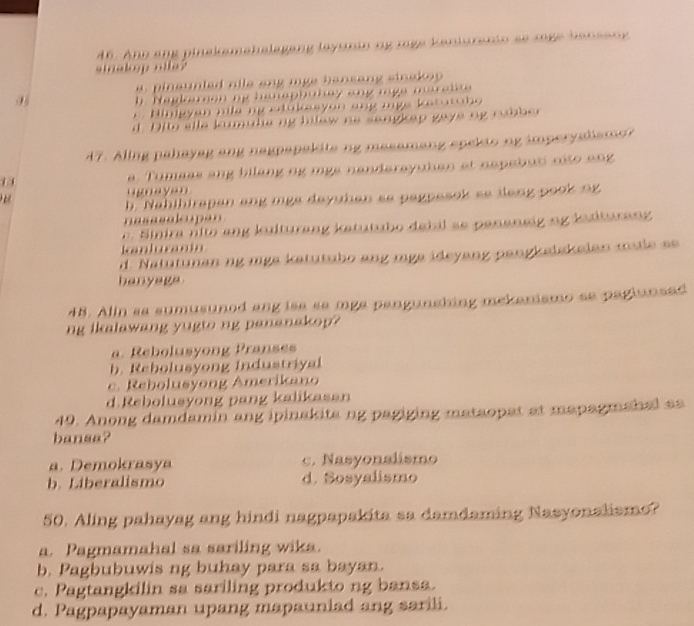 Ano ang pinakamahalagang layunin ng rge kanioramio se moge banseny
stnakop ma?
a pinaunled nile ang mge bansang sinskop
b. Nagkarion mg hanapbuhay ang mge maralite
r. Hinigyan nile ng etukesyon ang mge ketatabo
d. Dito elle kumulie ng hilew no sangkep gays ng rubber
47. Aling pahayag ang nagpapekite ng masamang spekto ng imperyatismo? 
1 a. Tumass ang bilang ng mgs nanderayutan at nepebuti nito ang
ugnayan

b. Nahihirapan ang mga dayuhan se pagpesok se dang pook ng
nasasalcupan. Sinira nlto ang kulturang katutubo debil se pananeig ng iatturang
Kanluranin
d. Natutunan ng mga katutubo ang mga ideyang pangksiskelan male se
banyage
48. Alin sa sumusunod ang isa sa mga pangunshing mekanismo se pagiunsad
ng ikalawang yugto ng pananakop?
a. Rebolusyong Pranses
b. Rebolusyong Industriyal
c. Rebolusyong Amerikano
d.Rebolusyong pang kalikasan
49. Anong damdamin ang ipinakita ng pagiging mataopat at mapagmahal aa
bansa?
a. Demokrasya c. Nasyonalismo
b. Liberalismo d. Sosyalismo
50. Aling pahayag ang hindi nagpapakita sa damdaming Nasyonalismo?
a. Pagmamahal sa sariling wika.
b. Pagbubuwis ng buhay para sa bayan.
c. Pagtangkilin sa sariling produkto ng bansa.
d. Pagpapayaman upang mapauniad ang sarili.