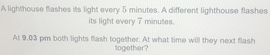 A lighthouse flashes its light every 5 minutes. A different lighthouse flashes 
its light every 7 minutes. 
At 9.03 pm both lights flash together. At what time will they next flash 
together?