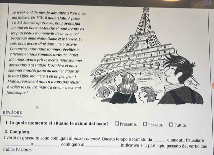 Le week-end dernier, je suis allée à Paris ave
ma famille. En TGV, il nous a fallu à peine
1 h 30. Samedi après-midi, nous avons fait
un tour en Bateau-Mouche et nous avons vu
les plus beaux monuments de la ville. J'al
beaucoup aimé Notre-Dame et le Louvre. Le
soir, nous avons dîné dans une brasserie.
Dimanche, nous nous sommes réveillés à
7 heures et nous sommes sortis de l'hôtel
tôt ; nous avons pris le métro, nous sommes
descendus à la station Trocadéro et nous
sommes montés jusqu'au dernier étage de
la tour Eiffel. Ma mère a eu un peu peur !
Malheureusement nous n'avons pas réussi
à visiter le Louvre, mais ç'a été un week-end
fantastique !
REFLÉCHIS
1. In quale momento si situano le azioni del testo? Presente. Passato. Futuro.
2. Completa.
I verbi in grassetto sono coniugati al passé composé. Questo tempo è formato da _elementi: l'ausiliare
_0_ coniugato al _indicativo + il participio passato del verbo che
indica l’azione.