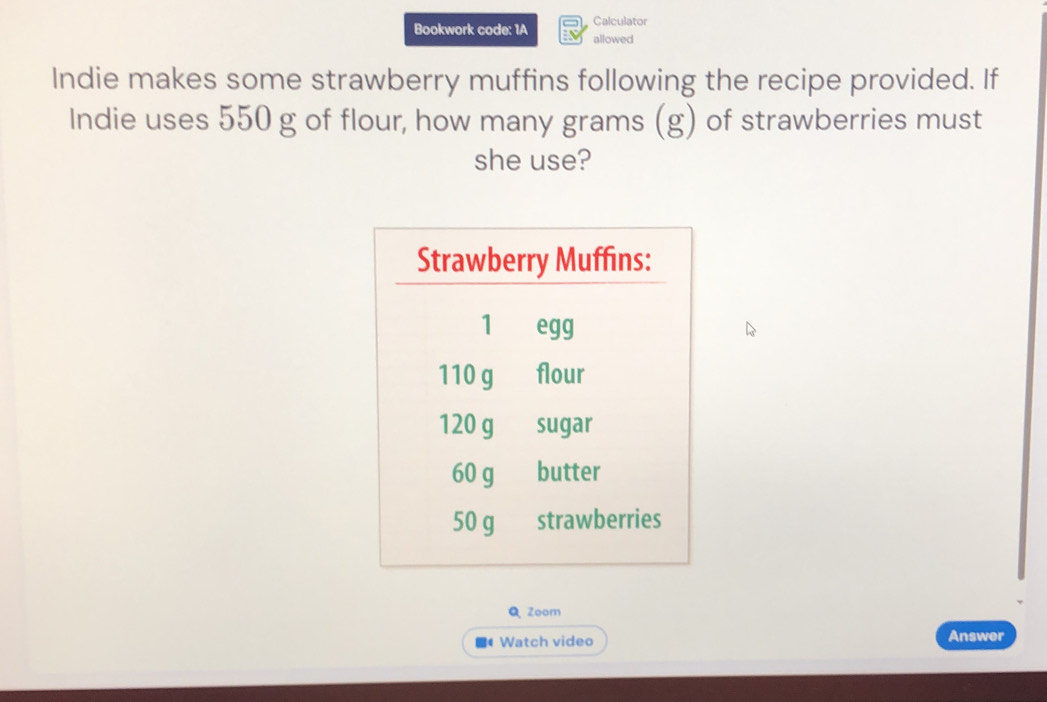 Calculator 
Bookwork code: 1A allowed 
Indie makes some strawberry muffins following the recipe provided. If 
Indie uses 550 g of flour, how many grams (g) of strawberries must 
she use? 
QZoom 
Watch video 
Answer