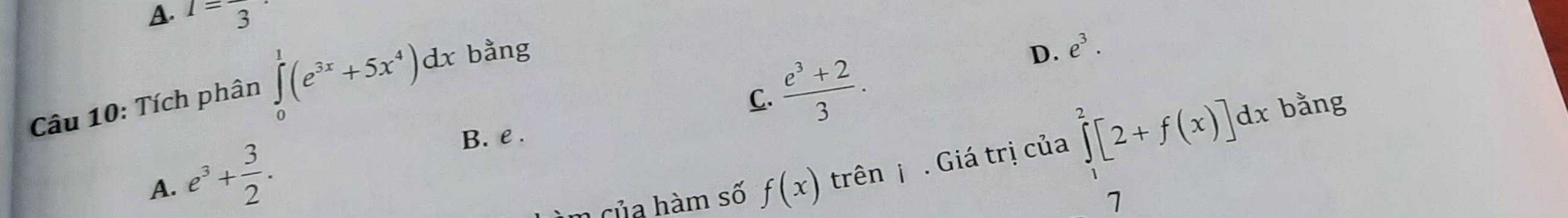 A. I=frac 3
C.  (e^3+2)/3 . 
Câu 10: Tích phân ∈tlimits _0^(1(e^3x)+5x^4)dx bằng
D. e^3. 
bằng
A. e^3+ 3/2 .
B. e .
m của hàm số f(x) trên j . Giá trị của ∈tlimits _1^2[2+f(x)]dx
7