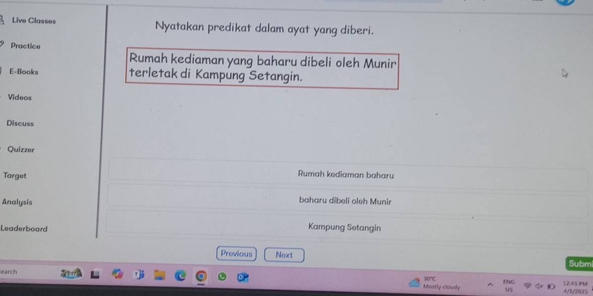 Live Classes Nyatakan predikat dalam ayat yang diberi. 
Practice 
Rumah kediaman yang baharu dibeli oleh Munir 
E-Books terletak di Kampung Setangin. 
Videos 
Discuss 
Quizzer 
Target 
Rumah kediaman baharu 
Analysis 
baharu dibeli oleh Munir 
Leaderboard Kampung Setangin 
Previous Next Subm 
earch
30°C
ENG 12:45 PM 
Mostly cloudy uS 4/1/2025