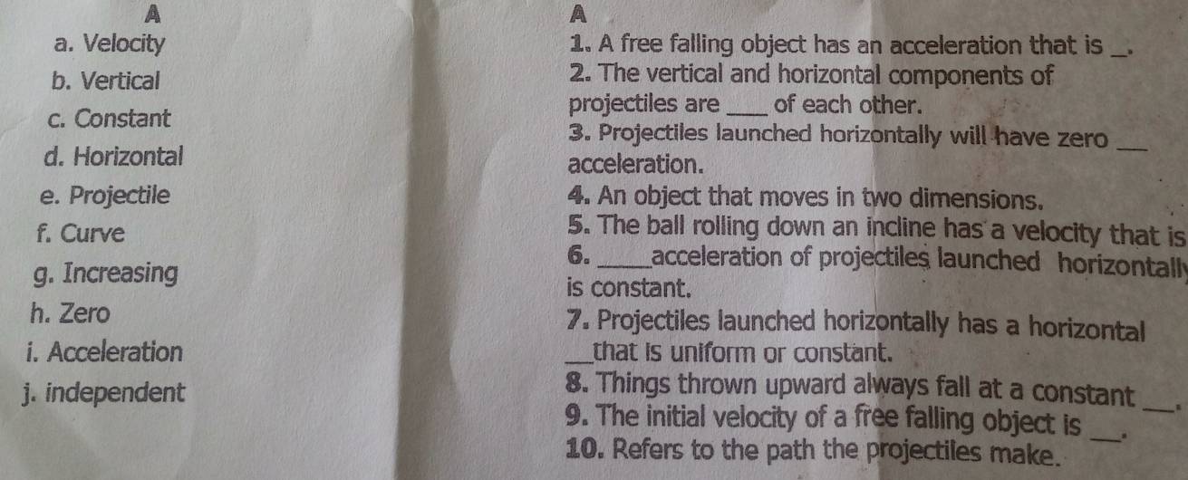 A 
A 
a. Velocity 1. A free falling object has an acceleration that is_ 
b. Vertical 
2. The vertical and horizontal components of 
c. Constant 
projectiles are _of each other. 
3. Projectiles launched horizontally will have zero_ 
d. Horizontal acceleration. 
e. Projectile 4. An object that moves in two dimensions. 
f. Curve 
5. The ball rolling down an incline has a velocity that is 
6._ acceleration of projectiles launched horizontally 
g. Increasing is constant. 
h. Zero 7. Projectiles launched horizontally has a horizontal 
i. Acceleration _that is uniform or constant. 
j. independent 
8. Things thrown upward always fall at a constant 
9. The initial velocity of a free falling object is _._ 
10. Refers to the path the projectiles make.