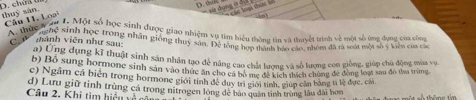 chữa t
D. thức a
thuỷ sản.
* các loại thức ăn
Câu 11. Loại
(an)
A. thực v ău 1. Một số học sinh được giao nhiệm vụ tìm hiểu thông tin và thuyết trình về một số ứng dụng của công
nghệ sinh học trong nhân giống thuỷ sản. Để tổng hợp thành báo cáo, nhóm đã rà soát một số ý kiến của các
C. thành viên như sau:
a) Ứng dụng kĩ thuật sinh sản nhân tạo để nâng cao chất lương và số lượng con giống, giúp chủ động mùa vụ
b) Bộ sung hormone sinh sản vào thức ăn cho cá bố mẹ để kích thích chúng đẻ đồng loạt sau đó thu trúng.
c) Ngầm cá biển trong hormone giới tính đễ duy trì giới tính, giúp cân bằng tỉ lệ đực, cái,
d) Lưu giữ tinh trùng cá trong nitrogen long dẻ bảo quân tinh trùng lâu dài hơn
Câu 2. Khi tìm hiệều về có một số thông tin