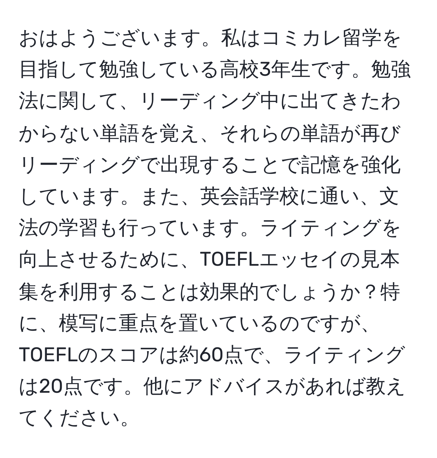 おはようございます。私はコミカレ留学を目指して勉強している高校3年生です。勉強法に関して、リーディング中に出てきたわからない単語を覚え、それらの単語が再びリーディングで出現することで記憶を強化しています。また、英会話学校に通い、文法の学習も行っています。ライティングを向上させるために、TOEFLエッセイの見本集を利用することは効果的でしょうか？特に、模写に重点を置いているのですが、TOEFLのスコアは約60点で、ライティングは20点です。他にアドバイスがあれば教えてください。