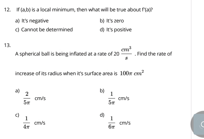 If (a,b) is a local minimum, then what will be true about f'(a)
a) It's negative b) It's zero
c) Cannot be determined d) It's positive
13.
A spherical ball is being inflated at a rate of 20 cm^3/s . Find the rate of
increase of its radius when it's surface area is 100π cm^2
a)  2/5π  cm/s
b)
 1/5π  cm/s
c)
d)
 1/6π   cm/
 1/4π   cm/s S
-m/s