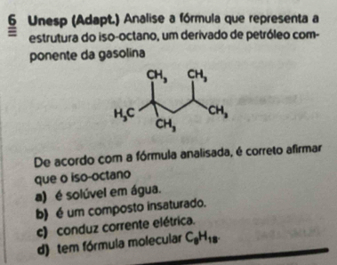 Unesp (Adapt.) Analise a fórmula que representa a
= estrutura do iso-octano, um derivado de petróleo com-
ponente da gasolina
De acordo com a fórmula analisada, é correto afirmar
que o iso-octano
a) é solúvel em água.
b) é um composto insaturado.
c) conduz corrente elétrica.
d) tem fórmula molecular C_8H_18.