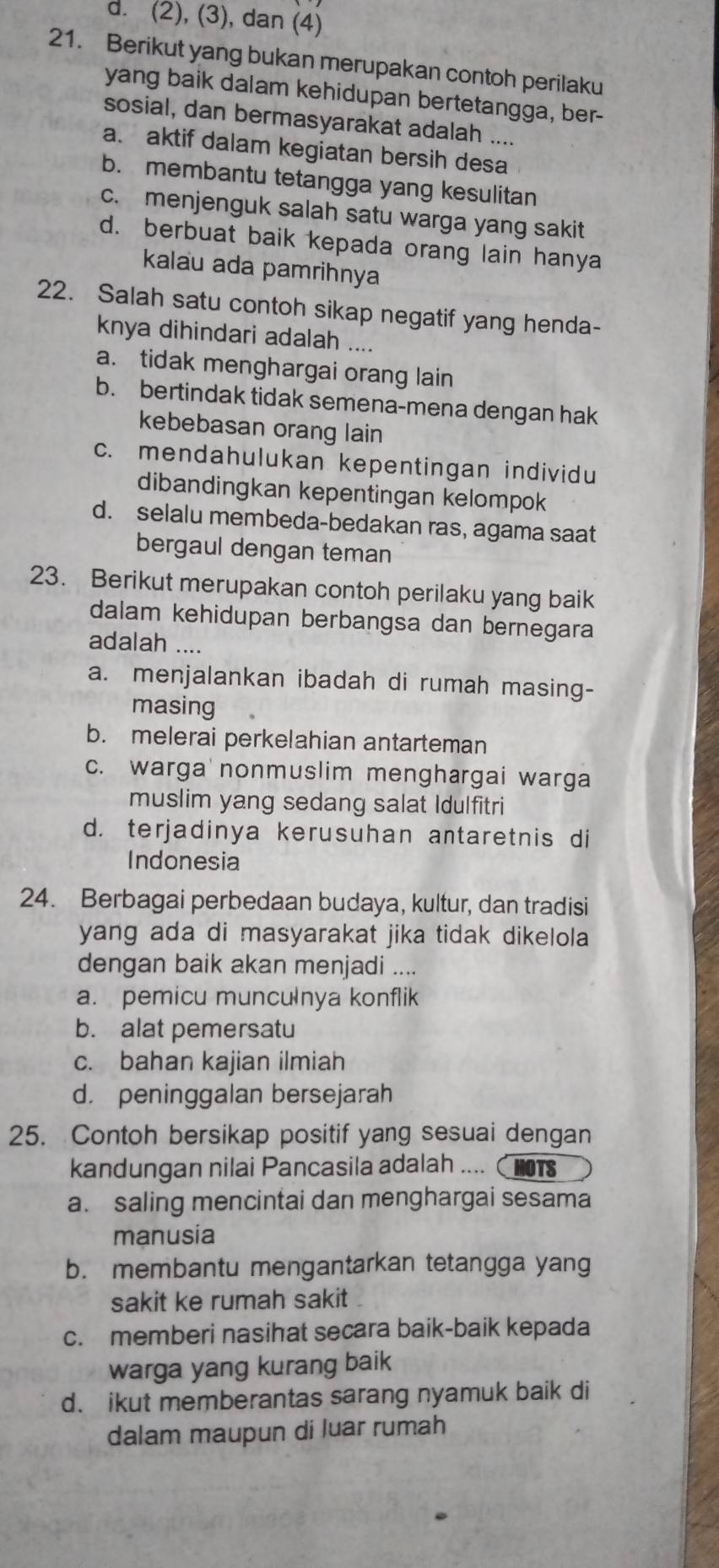 d. (2), (3), dan (4)
21. Berikut yang bukan merupakan contoh perilaku
yang baik dalam kehidupan bertetangga, ber-
sosial, dan bermasyarakat adalah ....
a. aktif dalam kegiatan bersih desa
b. membantu tetangga yang kesulitan
c. menjenguk salah satu warga yang sakit
d. berbuat baik kepada orang lain hanya
kalau ada pamrihnya
22. Salah satu contoh sikap negatif yang henda-
knya dihindari adalah ....
a. tidak menghargai orang lain
b. bertindak tidak semena-mena dengan hak
kebebasan orang lain
c. mendahulukan kepentingan individu
dibandingkan kepentingan kelompok
d. selalu membeda-bedakan ras, agama saat
bergaul dengan teman
23. Berikut merupakan contoh perilaku yang baik
dalam kehidupan berbangsa dan bernegara
adalah ....
a. menjalankan ibadah di rumah masing-
masing
b. melerai perkelahian antarteman
c. warga  nonmuslim menghargai warga
muslim yang sedang salat Idulfitri
d. terjadinya kerusuhan antaretnis di
Indonesia
24. Berbagai perbedaan budaya, kultur, dan tradisi
yang ada di masyarakat jika tidak dikelola
dengan baik akan menjadi ....
a. pemicu munculnya konflik
b. alat pemersatu
c. bahan kajian ilmiah
d. peninggalan bersejarah
25. Contoh bersikap positif yang sesuai dengan
kandungan nilai Pancasila adalah .... 15
a. saling mencintai dan menghargai sesama
manusia
b. membantu mengantarkan tetangga yang
sakit ke rumah sakit .
c. memberi nasihat secara baik-baik kepada
warga yang kurang baik
d. ikut memberantas sarang nyamuk baik di
dalam maupun di luar rumah