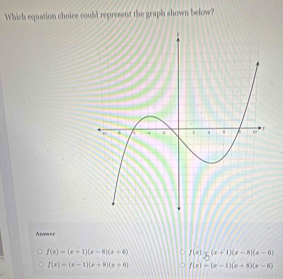 Which equation choice could represent the graph shown below?
Answer
f(x)=(x+1)(x-8)(x+6)
f(x)=(x+1)(x-8)(x-6)
f(x)=(x-1)(x+8)(x+6)
f(x)=(x-1)(x+8)(x-6)