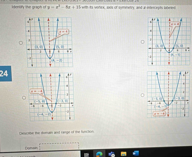 Review Exércises > section Exércises 8 > Exércise 24
Identify the graph of y=x^2-8x+15 with its vertex, axis of symmetry, and x-intercepts labeled.
x
 
24
 
Describe the domain and range of the function.
Domain: