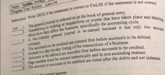 Name: 
Program/Year/ Section: Instruction: Write TRUE if the statement is correct or FALSE if the statement is not correct 
1. The general journal is referred to as the book of general entry. 
2. Journalizing is looking at transactions or events that have taken place and thinking 
about how they affect the business, specifically the accounting cycle. 
_3. A two-column general journal is so-named because it has only two arnoum 
4. The account/s to be credited are entered first before account/s to be debited 
columns. 
__5. Journal is a day-by-day listing of the transactions of a business. 
6. Accounts to be debited are recorded first before accounts to be credited. 
_7. Page number must be entered numerically and in non ascending manner. 
_ 
__8. The account or accounts to be credited are listed after the debits and not indented