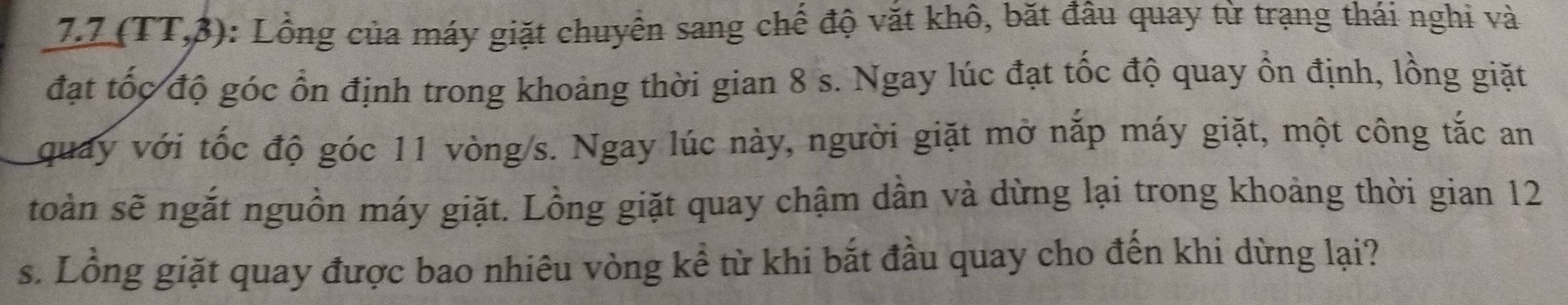 7. 7 (TT,3) : Lồng của máy giặt chuyển sang chế độ văt khô, bặt đâu quay từ trạng thái nghi và 
đạt tốc độ góc ổn định trong khoảng thời gian 8 s. Ngay lúc đạt tốc độ quay ổn định, lồng giặt 
quay với tốc độ góc 11 vòng/s. Ngay lúc này, người giặt mở nắp máy giặt, một công tắc an 
toàn sẽ ngắt nguồn máy giặt. Lồng giặt quay chậm dần và dừng lại trong khoảng thời gian 12
s. Lồng giặt quay được bao nhiêu vòng kể từ khi bắt đầu quay cho đến khi dừng lại?