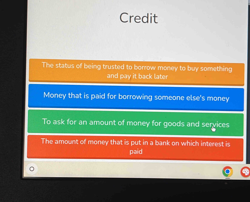 Credit
The status of being trusted to borrow money to buy something
and pay it back later
Money that is paid for borrowing someone else's money
To ask for an amount of money for goods and services
The amount of money that is put in a bank on which interest is
paid