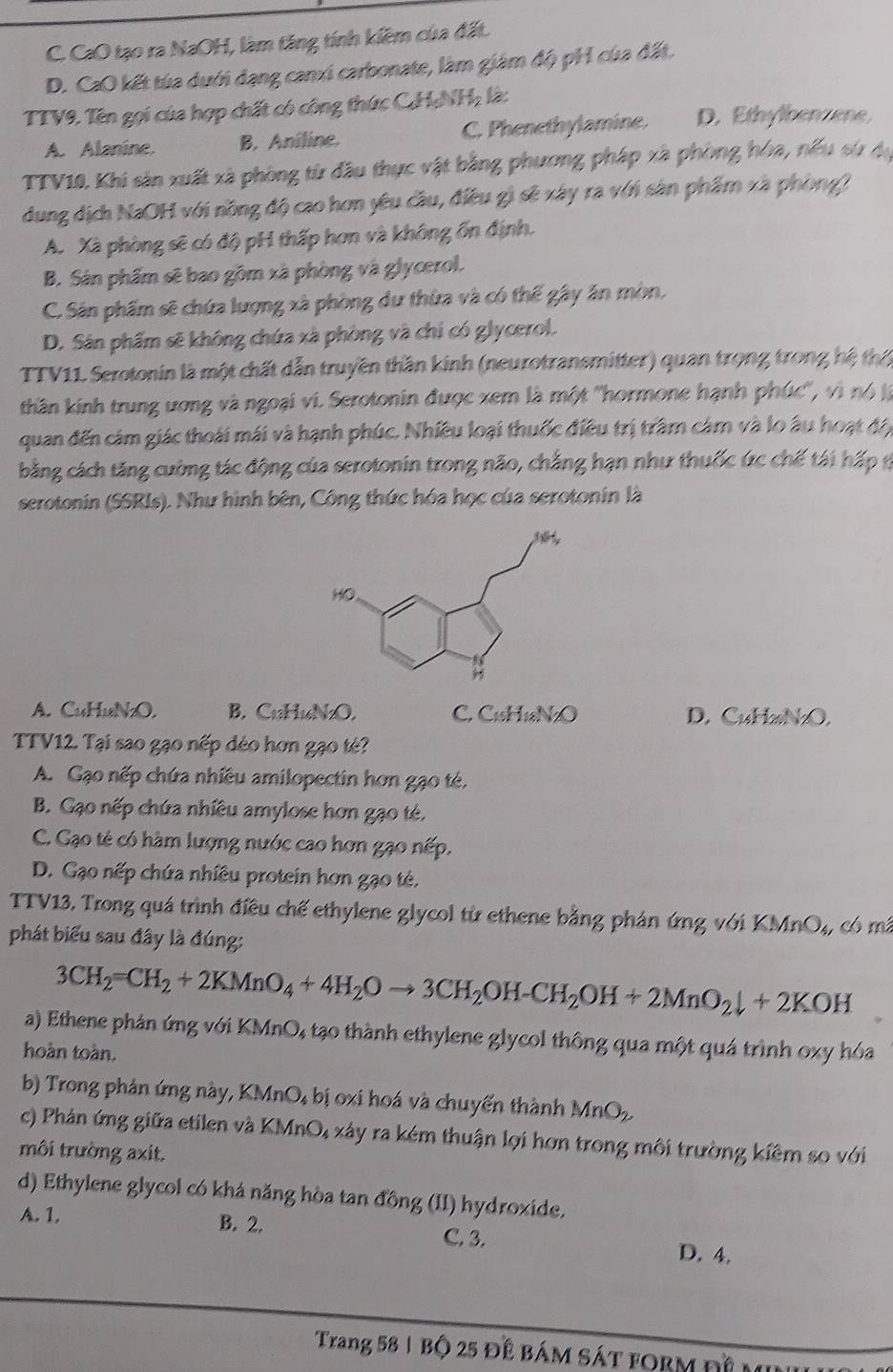 C. CaO tạo ra NaOH, làm tăng tính kiêm của đất.
D. CaO kết tủa dưới dạng canxi carbonate, làm giám độ pH của đất.
TTV9. Tên gọi của hợp chất có công thức C.H;NHạ là:
A. Alanine. B. Aniline. C. Phenethylamine. D. Ethylbenzene,
TTV10. Khi sản xuất xã phòng từ đầu thực vật bằng phương pháp xã phòng hòa, nếu sử dạ
dung dịch NaOH với nồng độ cao hơn yêu cầu, điều gì sẽ xây ra với sản phẩm xã phòng)
A. Xà phòng sẽ có độ pH thấp hơn và không ổn định.
B. Sản phẩm sẽ bao gồm xã phòng và glycerol.
C. Sân phẩm sẽ chứa lượng xà phòng dư thừa và có thể gây ăn mòn,
D. Sân phẩm sẽ không chứa xã phòng và chỉ có glycerol.
TTV11 Serotonin là một chất dẫn truyền thần kinh (neurotransmitter) quan trọng trong hệ th
thần kinh trung ương và ngoại vi. Serotonin được xem là một ''hormone hạnh phúc'', vì nó à
quan đến cảm giác thoái mái và hạnh phúc. Nhiều loại thuốc điều trị trầm cảm và lo âu hoạt độ
bằng cách tăng cường tác động của serotonin trong não, chẳng hạn như thuốc ức chế tái hấp ở
serotonin (SSRIs). Như hình bên, Công thức hóa học của serotonin là
A. CuHuN₂O. B.C H_16N_2O, C. C₁₅H1aN₂O D. CuH₂N₂O,
TTV12. Tại sao gạo nếp déo hơn gạo té?
A. Gạo nếp chứa nhiều amilopectin hơn gạo té,
B. Gạo nếp chứa nhiều amylose hơn gạo té,
C. Gạo tẻ có hàm lượng nước cao hơn gạo nếp.
D. Gạo nếp chứa nhiều protein hơn gạo tẻ.
TTV13. Trong quá trình điều chế ethylene glycol từ ethene bằng phản ứng với KMnO₄, có mã
phát biểu sau đây là đúng:
3CH_2=CH_2+2KMnO_4+4H_2Oto 3CH_2OH-CH_2OH+2MnO_2downarrow +2KOH
a) Ethene phản ứng với KMnO, tạo thành ethylene glycol thông qua một quá trình oxy hóa
hoàn toàn.
b) Trong phản ứng này, KMnO₄ bị oxi hoá và chuyến thành MnO_2
c) Phản ứng giữa etilen và KMnO, xảy ra kém thuận lợi hơn trong môi trường kiêm so với
môi trường axit.
d) Ethylene glycol có khá năng hòa tan đồng (II) hydroxide.
A. 1. B. 2. C. 3. D. 4.
Trang 58 | Bộ 25 để bám SáT fORM đề m