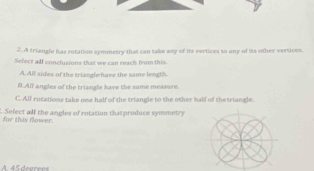 A triangle has rotation symmetry that can take any of its vertices to any of its other vertices.
Select all conclusions that we can reach from this.
A. All sides of the triangle have the same length.
B. All angles of the triangle have the same measure.
C. All rotations take one half of the triangle to the other half of thetriangle.
Select all the angles of rotation thatproduce symmetry
for this flower.
A. 45 degrees